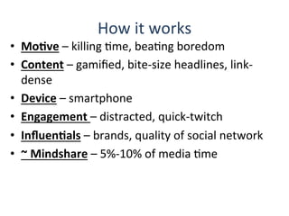 How	
  it	
  works	
  
•  MoBve	
  –	
  killing	
  Qme,	
  beaQng	
  boredom	
  
•  Content	
  –	
  gamiﬁed,	
  bite-­‐size	
  headlines,	
  link-­‐
dense	
  
•  Device	
  –	
  smartphone	
  	
  
•  Engagement	
  –	
  distracted,	
  quick-­‐twitch	
  
•  InﬂuenBals	
  –	
  brands,	
  quality	
  of	
  social	
  network	
  
•  ~	
  Mindshare	
  –	
  5%-­‐10%	
  of	
  media	
  Qme	
  
 