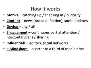How	
  it	
  works	
  
•  MoBve	
  –	
  catching	
  up	
  /	
  checking	
  in	
  /	
  curiosity	
  
•  Content	
  –	
  news	
  (broad	
  deﬁniQon),	
  social	
  updates	
  
•  Device	
  –	
  any	
  /	
  all	
  
•  Engagement	
  –	
  conQnuous	
  parQal	
  aHenQon	
  /	
  
horizontal	
  scans	
  /	
  sharing	
  
•  InﬂuenBals	
  –	
  editors,	
  social	
  networks	
  
•  ~	
  Mindshare	
  –	
  quarter	
  to	
  a	
  third	
  of	
  media	
  Qme	
  
 