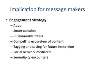 ImplicaQon	
  for	
  message	
  makers	
  
•  Engagement	
  strategy	
  
– Apps	
  
– Smart	
  curaQon	
  
– Customizable	
  ﬁlters	
  
– Compelling	
  ecosystem	
  of	
  content	
  
– Tagging	
  and	
  saving	
  for	
  future	
  immersion	
  
– Social	
  network	
  mediated	
  
– Serendipity	
  encounters	
  
 