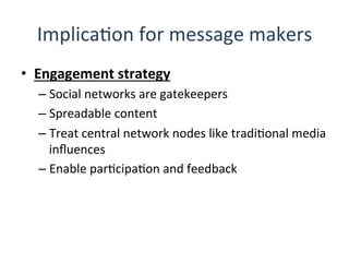ImplicaQon	
  for	
  message	
  makers	
  
•  Engagement	
  strategy	
  
– Social	
  networks	
  are	
  gatekeepers	
  
– Spreadable	
  content	
  
– Treat	
  central	
  network	
  nodes	
  like	
  tradiQonal	
  media	
  
inﬂuences	
  
– Enable	
  parQcipaQon	
  and	
  feedback	
  
	
  
 