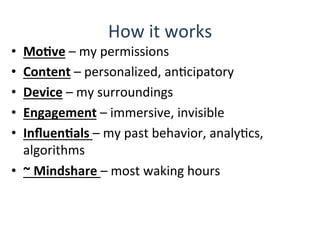 How	
  it	
  works	
  
•  MoBve	
  –	
  my	
  permissions	
  
•  Content	
  –	
  personalized,	
  anQcipatory	
  	
  
•  Device	
  –	
  my	
  surroundings	
  
•  Engagement	
  –	
  immersive,	
  invisible	
  
•  InﬂuenBals	
  –	
  my	
  past	
  behavior,	
  analyQcs,	
  
algorithms	
  
•  ~	
  Mindshare	
  –	
  most	
  waking	
  hours	
  
 