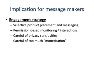 ImplicaQon	
  for	
  message	
  makers	
  
•  Engagement	
  strategy	
  
– SelecQve	
  product	
  placement	
  and	
  messaging	
  
– Permission-­‐based	
  monitoring	
  /	
  interacQons	
  
– Careful	
  of	
  privacy	
  sensiQviQes	
  
– Careful	
  of	
  too	
  much	
  “moneQzaQon”	
  
	
  
 