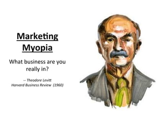 MarkeBng	
  
Myopia	
  
	
  
What	
  business	
  are	
  you	
  
really	
  in?	
  
	
  
-­‐-­‐	
  Theodore	
  Levi8	
  
Harvard	
  Business	
  Review	
  	
  (1960)	
  
 