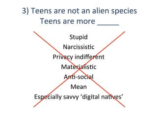 Stupid	
  
NarcissisQc	
  
Privacy	
  indiﬀerent	
  
MaterialisQc	
  	
  
AnQ-­‐social	
  
Mean	
  
Especially	
  savvy	
  ‘digital	
  naQves’	
  
3)	
  Teens	
  are	
  not	
  an	
  alien	
  species	
  
Teens	
  are	
  more	
  _____	
  	
  
 