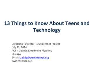 13	
  Things	
  to	
  Know	
  About	
  Teens	
  and	
  
Technology	
  
Lee	
  Rainie,	
  Director,	
  Pew	
  Internet	
  Project	
  
July	
  23,	
  2014	
  
ACT	
  –	
  College	
  Enrollment	
  Planners	
  	
  
Chicago	
  
Email:	
  Lrainie@pewinternet.org	
  
TwiHer:	
  @Lrainie	
  	
  
	
  
	
  
 