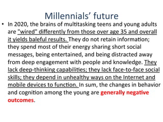 Millennials’	
  future	
  
•  In	
  2020,	
  the	
  brains	
  of	
  mulQtasking	
  teens	
  and	
  young	
  adults	
  
are	
  "wired"	
  diﬀerently	
  from	
  those	
  over	
  age	
  35	
  and	
  overall	
  
it	
  yields	
  baleful	
  results.	
  They	
  do	
  not	
  retain	
  informaQon;	
  
they	
  spend	
  most	
  of	
  their	
  energy	
  sharing	
  short	
  social	
  
messages,	
  being	
  entertained,	
  and	
  being	
  distracted	
  away	
  
from	
  deep	
  engagement	
  with	
  people	
  and	
  knowledge.	
  They	
  
lack	
  deep-­‐thinking	
  capabiliQes;	
  they	
  lack	
  face-­‐to-­‐face	
  social	
  
skills;	
  they	
  depend	
  in	
  unhealthy	
  ways	
  on	
  the	
  Internet	
  and	
  
mobile	
  devices	
  to	
  funcQon.	
  In	
  sum,	
  the	
  changes	
  in	
  behavior	
  
and	
  cogniQon	
  among	
  the	
  young	
  are	
  generally	
  negaBve	
  
outcomes.	
  
	
  
 
