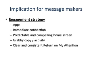 ImplicaQon	
  for	
  message	
  makers	
  
•  Engagement	
  strategy	
  	
  
– Apps	
  
– Immediate	
  connecQon	
  
– Predictable	
  and	
  compelling	
  home	
  screen	
  
– Grabby	
  copy	
  /	
  acQvity	
  
– Clear	
  and	
  consistent	
  Return	
  on	
  My	
  AHenQon	
  
 