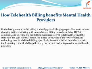 inquiry@infohubservices.com https://infohubservices.com/ Call us +91 829-746-441
How Telehealth Billing benefits Mental Health
Providers
Undoubtedly, mental health billing is already quite challenging especially due to the ever-
changing policies. Working with new codes and billing procedures, being HIPAA
compliant, and knowing the mental health services covered in telehealth are just the
starting of the pain points. There is also a need to be aware of the new software and
technology used in telehealth billing, specifically for mental health. In such a scenario,
implementing telehealth billing effectively can be pretty advantageous for mental health
providers.
 
