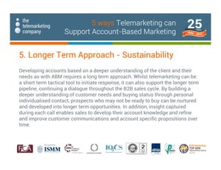 Developing accounts based on a deeper understanding of the client and their
needs as with ABM requires a long term approach. Whilst telemarketing can be
a short term tactical tool to initiate response, it can also support the longer term
pipeline, continuing a dialogue throughout the B2B sales cycle. By building a
deeper understanding of customer needs and buying status through personal
individualised contact, prospects who may not be ready to buy can be nurtured
and developed into longer term opportunities. In addition, insight captured
during each call enables sales to develop their account knowledge and refine
and improve customer communications and account specific propositions over
time.
5. Longer Term Approach - Sustainability
5 ways Telemarketing can
Support Account-Based Marketing
 