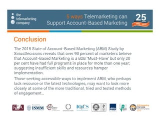 Conclusion
The 2015 State of Account-Based Marketing (ABM) Study by
SiriusDecisions reveals that over 90 percent of marketers believe
that Account-Based Marketing is a B2B ‘Must-Have’ but only 20
per cent have had full programs in place for more than one year;
suggesting insufficient skills and resources hamper
implementation.
Those seeking accessible ways to implement ABM, who perhaps
lack resource or the latest technologies, may want to look more
closely at some of the more traditional, tried and tested methods
of engagement…
5 ways Telemarketing can
Support Account-Based Marketing
 