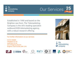 Our Services
Established in 1990 and based on the
Brighton sea front, The Telemarketing
Company is the UK's leading specialist
outbound B2B telemarketing agency,
with a robust research offering.
For further information on our services:
01273 765000
info@ttmc.co.uk
www.ttmc.co.uk
26-27 Regency Square
Brighton, East Sussex, BN1 2FH
 