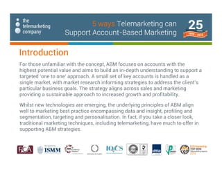 For those unfamiliar with the concept, ABM focuses on accounts with the
highest potential value and aims to build an in-depth understanding to support a
targeted ‘one to one’ approach. A small set of key accounts is handled as a
single market, with market research informing strategies to address the client’s
particular business goals. The strategy aligns across sales and marketing
providing a sustainable approach to increased growth and profitability.
Whilst new technologies are emerging, the underlying principles of ABM align
well to marketing best practice encompassing data and insight, profiling and
segmentation, targeting and personalisation. In fact, if you take a closer look,
traditional marketing techniques, including telemarketing, have much to offer in
supporting ABM strategies.
Introduction
5 ways Telemarketing can
Support Account-Based Marketing
 