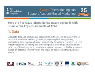 Accurate data and analysis are essential to ABM, in order to identify those
accounts which are likely to grow into long term profitable partners,
understand their needs and target accordingly. Telephone research is a very
effective tool for cleansing and enhancing data, providing a foundation on
which profile and segment your data, prioritise the most profitable accounts
based on potential lifetime value, and focus on addressing their particular
needs.
1. Data
Here are five ways telemarketing neatly dovetails with
some of the key requirements of ABM:
5 ways Telemarketing can
Support Account-Based Marketing
 