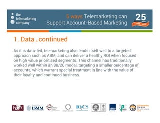 1. Data…continued
As it is data-led, telemarketing also lends itself well to a targeted
approach such as ABM, and can deliver a healthy ROI when focused
on high value prioritised segments. This channel has traditionally
worked well within an 80/20 model, targeting a smaller percentage of
accounts, which warrant special treatment in line with the value of
their loyalty and continued business.
5 ways Telemarketing can
Support Account-Based Marketing
 
