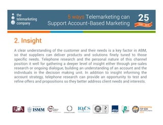 A clear understanding of the customer and their needs is a key factor in ABM,
so that suppliers can deliver products and solutions finely tuned to those
specific needs. Telephone research and the personal nature of this channel
position it well for gathering a deeper level of insight either through pre-sales
research or ongoing dialogue, building an understanding of an account and the
individuals in the decision making unit. In addition to insight informing the
account strategy, telephone research can provide an opportunity to test and
refine offers and propositions so they better address client needs and interests.
2. Insight
5 ways Telemarketing can
Support Account-Based Marketing
 