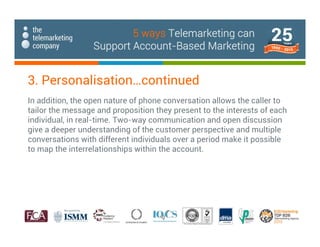 In addition, the open nature of phone conversation allows the caller to
tailor the message and proposition they present to the interests of each
individual, in real-time. Two-way communication and open discussion
give a deeper understanding of the customer perspective and multiple
conversations with different individuals over a period make it possible
to map the interrelationships within the account.
3. Personalisation…continued
5 ways Telemarketing can
Support Account-Based Marketing
 