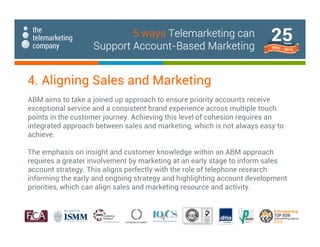ABM aims to take a joined up approach to ensure priority accounts receive
exceptional service and a consistent brand experience across multiple touch
points in the customer journey. Achieving this level of cohesion requires an
integrated approach between sales and marketing, which is not always easy to
achieve.
The emphasis on insight and customer knowledge within an ABM approach
requires a greater involvement by marketing at an early stage to inform sales
account strategy. This aligns perfectly with the role of telephone research
informing the early and ongoing strategy and highlighting account development
priorities, which can align sales and marketing resource and activity.
4. Aligning Sales and Marketing
5 ways Telemarketing can
Support Account-Based Marketing
 