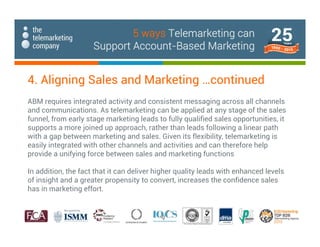ABM requires integrated activity and consistent messaging across all channels
and communications. As telemarketing can be applied at any stage of the sales
funnel, from early stage marketing leads to fully qualified sales opportunities, it
supports a more joined up approach, rather than leads following a linear path
with a gap between marketing and sales. Given its flexibility, telemarketing is
easily integrated with other channels and activities and can therefore help
provide a unifying force between sales and marketing functions
In addition, the fact that it can deliver higher quality leads with enhanced levels
of insight and a greater propensity to convert, increases the confidence sales
has in marketing effort.
4. Aligning Sales and Marketing …continued
5 ways Telemarketing can
Support Account-Based Marketing
 