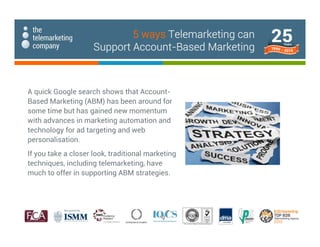 A quick Google search shows that Account-
Based Marketing (ABM) has been around for
some time but has gained new momentum
with advances in marketing automation and
technology for ad targeting and web
personalisation.
If you take a closer look, traditional marketing
techniques, including telemarketing, have
much to offer in supporting ABM strategies.
5 ways Telemarketing can
Support Account-Based Marketing
 