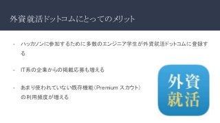 外資就活ドットコムにとってのメリット
- ハッカソンに参加するために多数のエンジニア学生が外資就活ドットコムに登録す
る
- IT系の企業からの掲載応募も増える
- あまり使われていない既存機能（Premium スカウト）
の利用頻度が増える
 