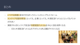 まとめ
- いつでも気軽に参加できるオンラインハッカソンプラットフォーム
- エンジニア志望の学生にとっても、企業にとっても、外資就活ドットコムにとってもメリット
が大きい
- 実現すればエンジニア就活が外資就活ドットコムを中心に回る世界になる
- ESに外資就活ドットコムのアカウントURL記載がマストになる
 