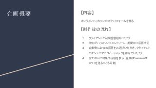 企画概要 【内容】
オンラインハッカソンのプラットフォームを作る
【制作後の流れ】
1. クライアントから課題を提供いただく
2. 学生がハッカソンにエントリーし、期間中に回答する
3. 企業側に上位の回答をお選びいただき、クライアント
のエンジニアにフィードバックを寄せていただく
4. 全ての人に結果や回答を表示（企業は
Premiumス
カウトを送ることも可能）
 
