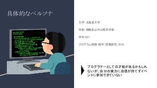具体的なペルソナ
大学：北海道大学
学部：情報系以外の理系学部
学年：M１
プログラム経験：独学（授業
,研究）のみ
プログラマーとしての才能があるかもしれ
ないが、自分の実力に自信が持てずイベ
ントに参加できていない
 