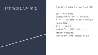 将来実装したい機能
- 企業からのスカウト機能（
Premiumスカウトとの紐付
け）
- 複数人で参加する機能
（外資就活ドットコムでチームメンバーを探す）
- ユーザーからの評価機能、クライアント以外の企業
からの評価機能
- ポートフォリオの生成
- githubのようなコード表示プラットフォーム
- 開催通知・結果発表通知
- 課題のタグ付け（抽象度や難易度など）、検索
 