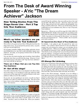 March 29th, 2013                                                                                       Published by: thedreamachiever



From The Desk of Award Winning
Speaker - A'ric "The Dream
Achiever" Jackson
                                                                    yourself from the audience, they can easily go down the road
How Telling Stories From The                                        of “oh that’s him that’s not me.” However, when you come
Stage Saves Live – Part 2 Tap                                       off the stage and get into the audience physiologically, you
                                                                    bring yourself to their level. When you do that along with the
Into Your Audience                                                  combination of your authentic story, this is a way to Tap Into
                                                                    Your Audience.
                                                                    Reason #2 – When you are off the stage NO ONE GETS TO
                                                                    HIDE FROM YOU! Really, those people who are sitting in the
                                                                    back, they feel that they have escaped your wrath of speaking.
                                                                     Well, I say take it to them and let them know “you can run
                                                                    but you can’t hide from me.” This is another way to tap into
What’s up fellow speakers are you                                   your entire audience.

ready to Tap Into Your Audience?                                    #2  Speak Into the Heart of Your Audience
This is Part 2 of a 3 part series of How Telling Stories from the   So initially, I was going to give the general tip “give eye
Stage Saves Lives. If you missed the previous entry, no prob,       contact.” Eye contact is great, however, if you are doing eye
I got you covered right here.                                       contact just to be doing eye contact, you are missing out on
                                                                    a golden gem here. When you are telling your story and you
So we began yesterday talking about telling authentic stories
                                                                    are looking into someone’s eyes, with the intention that they
and telling them in a way that would ultimately impact your
                                                                    “feel where you are coming from” you are in the position to tap
audience. So today, we are going to discuss how to take that
                                                                    into your audience. Long gone are the days where you are just
to the next level.
                                                                    looking in the direction of the person making them think you
You can have the most amazing, gut wrenching, heart pulling         are looking at them. Especially if you really want to tap into
authentic story that you tell from the stage. However, if you       them.
do not know how to do what I call “Tap Into Your Audience”
your story will fall on deaf ears.                                  #3 Always Be Listening
There are 3 Ways that you can Tap Into                              If you ever want to know what type of audience you have, they
                                                                    will tell you. All you have to do is listen. That’s all. Yes you
Your Audience                                                       are talking the whole time and they are only responding to you,
#1  Get off the stage!                                              however, if you are open and listening to your audience while
                                                                    you are speaking, they will let you know what they like, what
One of the mistakes that I have seen Speakers do often is they      they don’t like, what touches them and what moves them.
stay on the stage. It is one thing to work your audience while
on you are on the stage and it is another thing to work your        Listen to the silent messages. Example, if you are telling a
audience while you are in the audience.                             story about an event in your life and you take a pause and you
                                                                    can hear a pin drop in the room, this moment of listening is
If you ever see me speaking at an event, you will see that I        letting you know that your audience responds well to those
probably do a total of 5 minutes on the stage. The rest of the      types of stories. If for some reason you are telling a somewhat
time, I am in the audience walking up and down the aisles.          sad story and you notice that when you take that pause you
Why? Two reasons.                                                   hear people talking or whispering, these types of stories might
                                                                    not be their thing. However if you are telling a funny story and
                                                                    they are on the edge of their seat AHA! Take the listening clue
                                                                    and know that your audience is more into funny stories
                                                                    The point is if you want to tap into your audience, listen for
                                                                    what’s being said, the quiet moments and also their body
                                                                    language. If you listen enough while speaking, your audience
Reason #1 – When you are speaking on a stage or from the            will give you permission for them to be putty in your hands.
front of the room, you physiologically separate yourself from
the audience and if the stage is raised made to be “above           So that is Component #2 of How Telling Stories from the Stage
them. You don’t’ want to overlook this. When you separate           Saves Lives.

                                                                                                                                   1
 