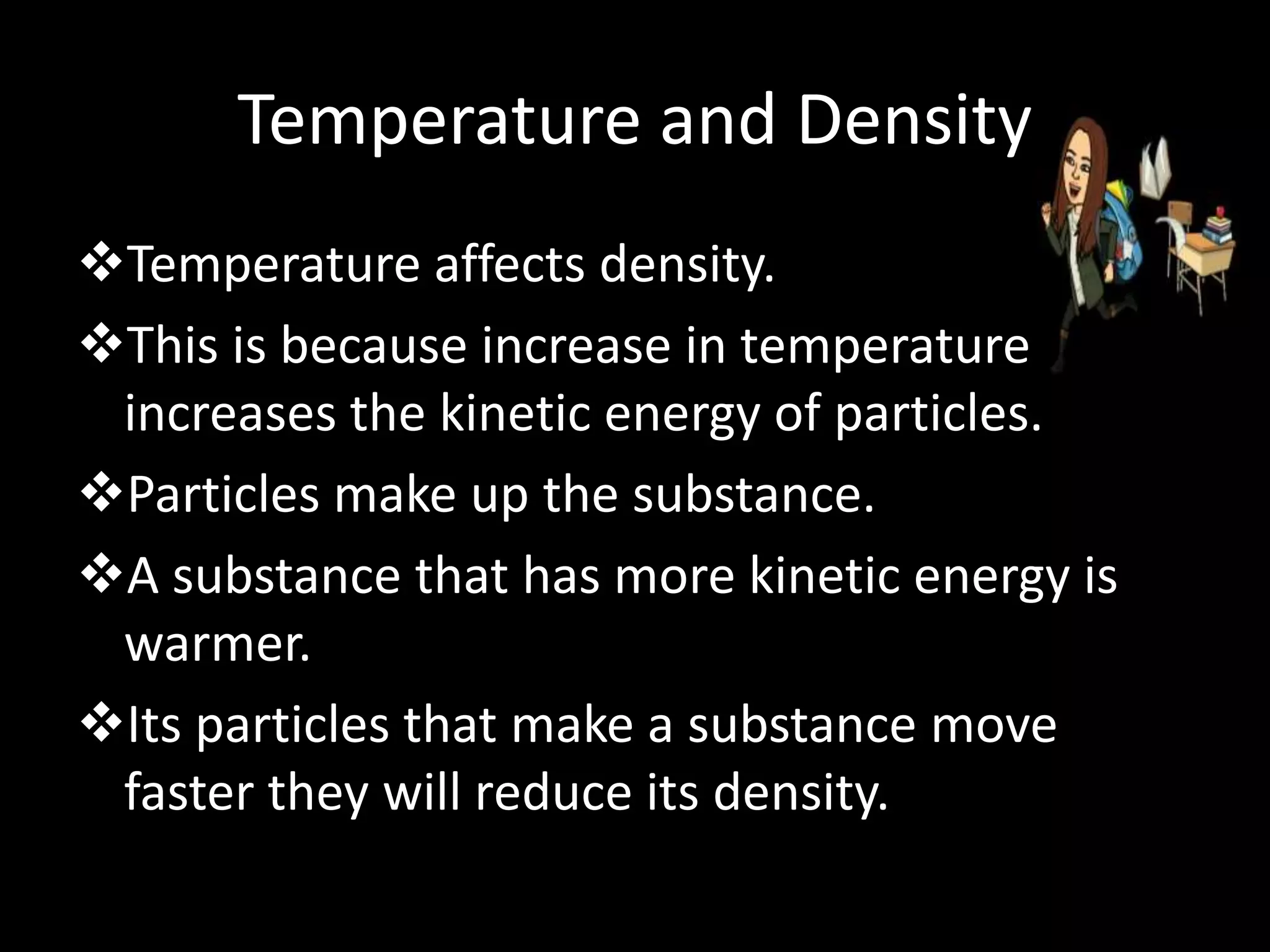 Temperature and Density
Temperature affects density.
This is because increase in temperature
increases the kinetic energy of particles.
Particles make up the substance.
A substance that has more kinetic energy is
warmer.
Its particles that make a substance move
faster they will reduce its density.
 