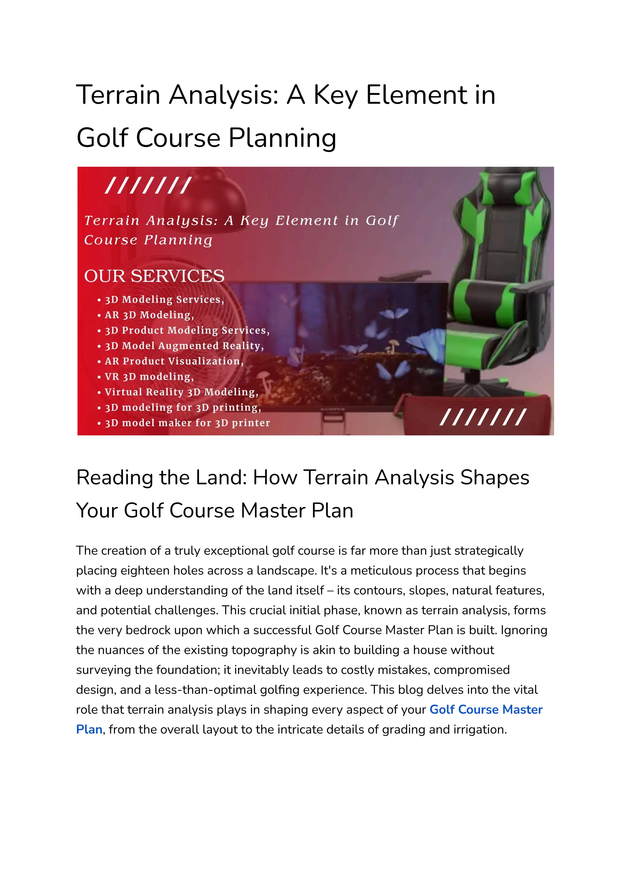 Terrain Analysis: A Key Element in
Golf Course Planning
Reading the Land: How Terrain Analysis Shapes
Your Golf Course Master Plan
The creation of a truly exceptional golf course is far more than just strategically
placing eighteen holes across a landscape. It's a meticulous process that begins
with a deep understanding of the land itself – its contours, slopes, natural features,
and potential challenges. This crucial initial phase, known as terrain analysis, forms
the very bedrock upon which a successful Golf Course Master Plan is built. Ignoring
the nuances of the existing topography is akin to building a house without
surveying the foundation; it inevitably leads to costly mistakes, compromised
design, and a less-than-optimal golfing experience. This blog delves into the vital
role that terrain analysis plays in shaping every aspect of your Golf Course Master
Plan, from the overall layout to the intricate details of grading and irrigation.
 
