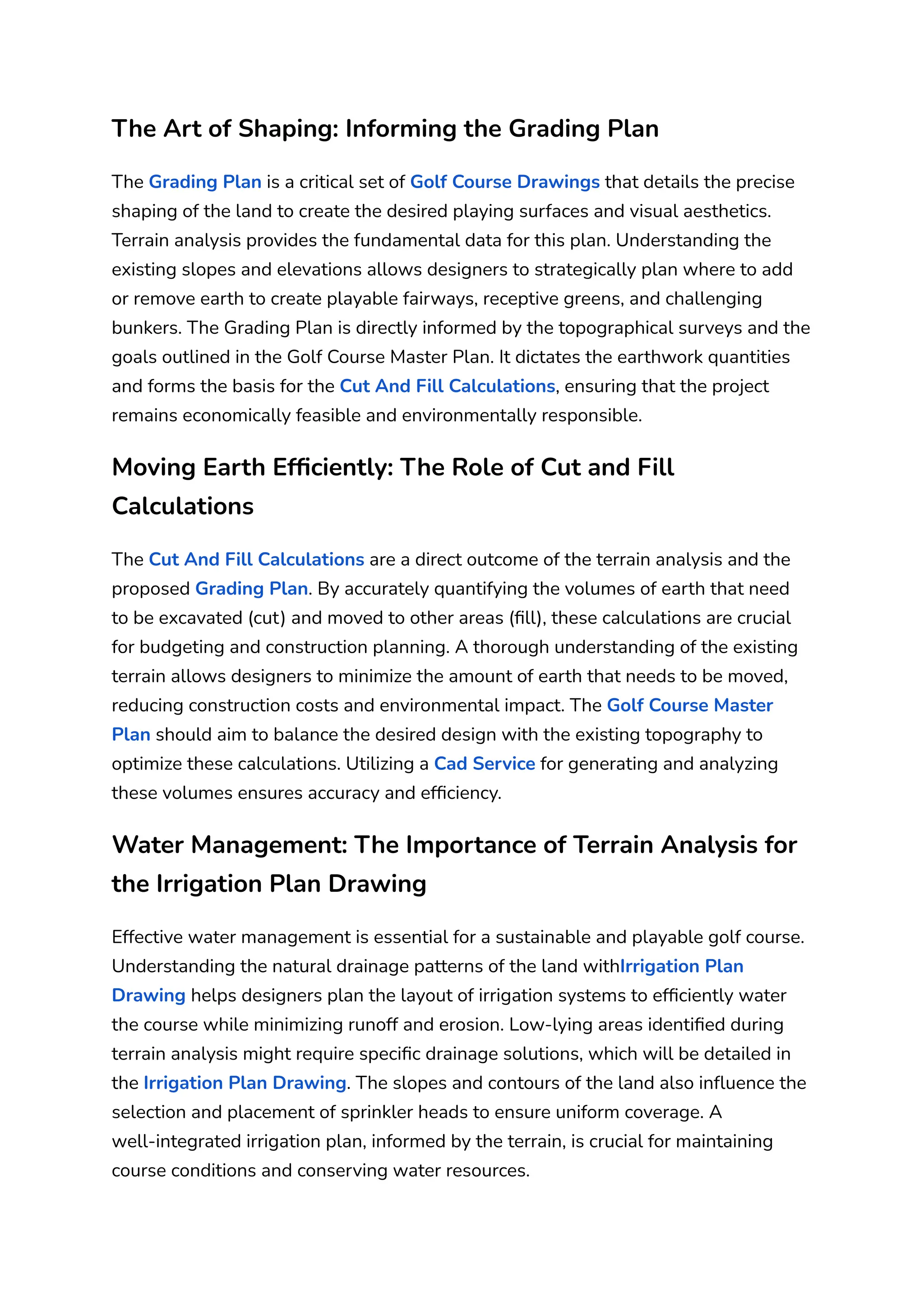The Art of Shaping: Informing the Grading Plan
The Grading Plan is a critical set of Golf Course Drawings that details the precise
shaping of the land to create the desired playing surfaces and visual aesthetics.
Terrain analysis provides the fundamental data for this plan. Understanding the
existing slopes and elevations allows designers to strategically plan where to add
or remove earth to create playable fairways, receptive greens, and challenging
bunkers. The Grading Plan is directly informed by the topographical surveys and the
goals outlined in the Golf Course Master Plan. It dictates the earthwork quantities
and forms the basis for the Cut And Fill Calculations, ensuring that the project
remains economically feasible and environmentally responsible.
Moving Earth Efficiently: The Role of Cut and Fill
Calculations
The Cut And Fill Calculations are a direct outcome of the terrain analysis and the
proposed Grading Plan. By accurately quantifying the volumes of earth that need
to be excavated (cut) and moved to other areas (fill), these calculations are crucial
for budgeting and construction planning. A thorough understanding of the existing
terrain allows designers to minimize the amount of earth that needs to be moved,
reducing construction costs and environmental impact. The Golf Course Master
Plan should aim to balance the desired design with the existing topography to
optimize these calculations. Utilizing a Cad Service for generating and analyzing
these volumes ensures accuracy and efficiency.
Water Management: The Importance of Terrain Analysis for
the Irrigation Plan Drawing
Effective water management is essential for a sustainable and playable golf course.
Understanding the natural drainage patterns of the land withIrrigation Plan
Drawing helps designers plan the layout of irrigation systems to efficiently water
the course while minimizing runoff and erosion. Low-lying areas identified during
terrain analysis might require specific drainage solutions, which will be detailed in
the Irrigation Plan Drawing. The slopes and contours of the land also influence the
selection and placement of sprinkler heads to ensure uniform coverage. A
well-integrated irrigation plan, informed by the terrain, is crucial for maintaining
course conditions and conserving water resources.
 