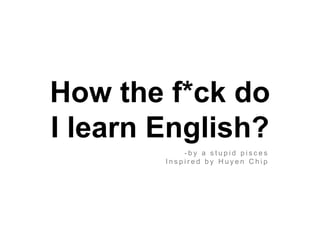How the f*ck do
I learn English?
- b y a s t u p i d p i s c e s
I n s p i r e d b y H u y e n C h i p
 