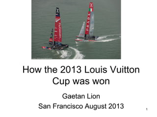 1
How the 2013 Louis Vuitton
Cup was won
Gaetan Lion
San Francisco August 2013
 