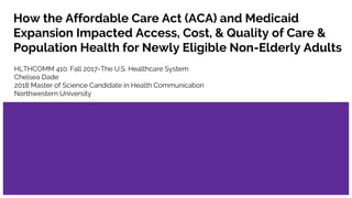 How the Affordable Care Act (ACA) and Medicaid
Expansion Impacted Access, Cost, & Quality of Care &
Population Health for Newly Eligible Non-Elderly Adults
HLTHCOMM 410: Fall 2017-The U.S. Healthcare System
Chelsea Dade
2018 Master of Science Candidate in Health Communication
Northwestern University
 