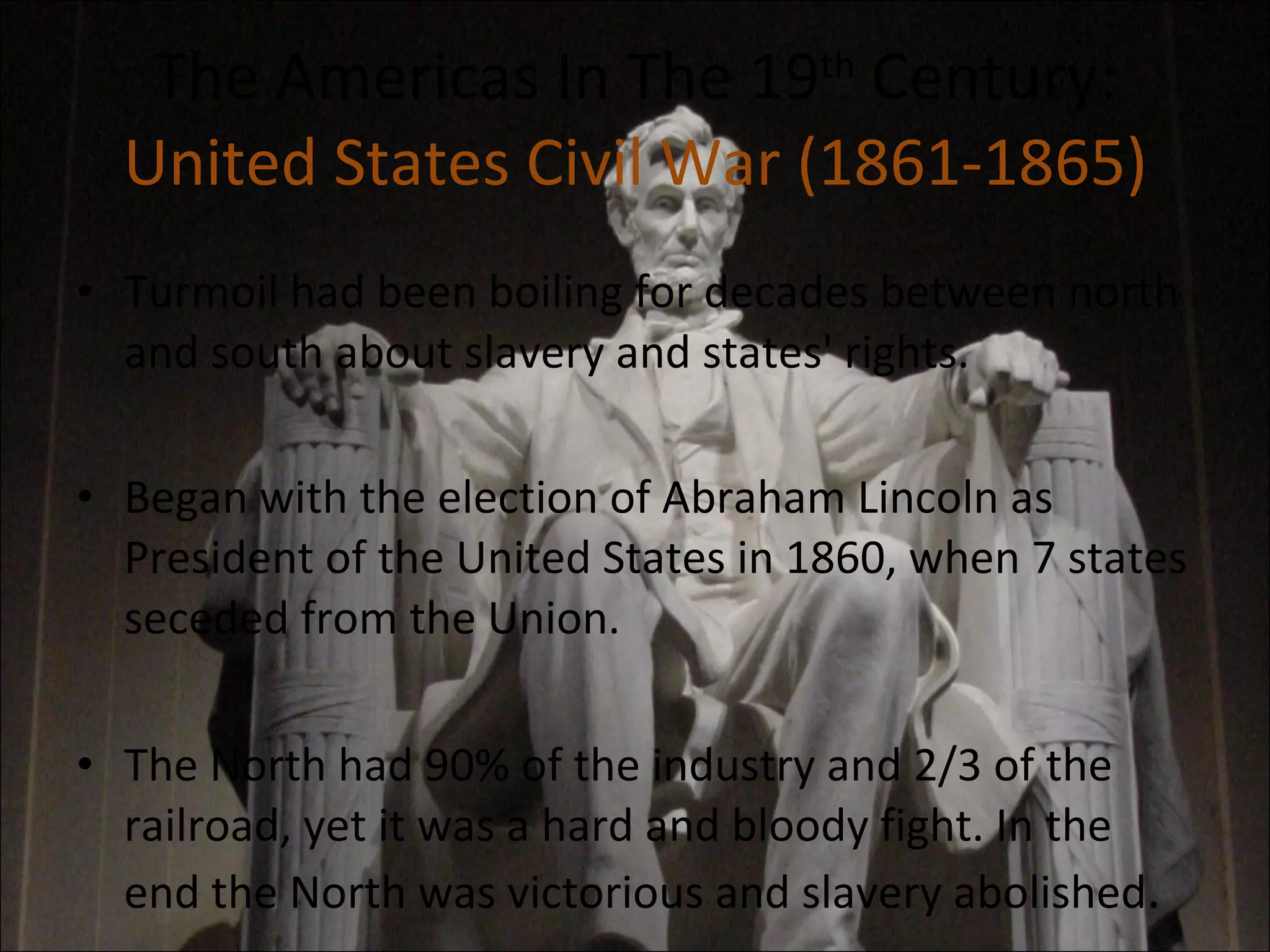 The Americas In The 19 th  Century: United States Civil War (1861-1865) Turmoil had been boiling for decades between north and south about slavery and states' rights. Began with the election of Abraham Lincoln as President of the United States in 1860, when 7 states seceded from the Union. The North had 90% of the industry and 2/3 of the railroad, yet it was a hard and bloody fight. In the end the North was victorious and slavery abolished . 