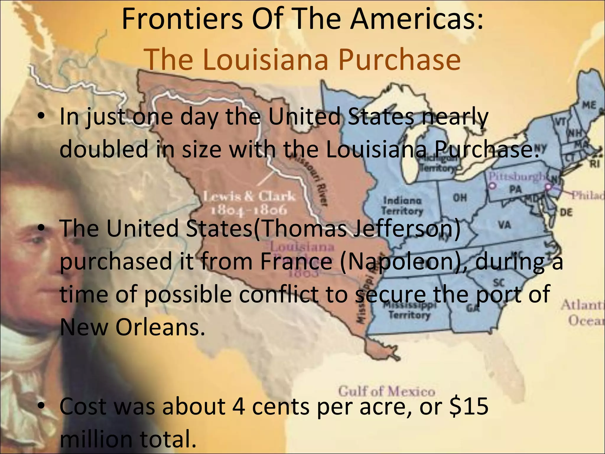 Frontiers Of The Americas: The Louisiana Purchase In just one day the United States nearly doubled in size with the Louisiana Purchase. The United States(Thomas Jefferson) purchased it from France (Napoleon), during a time of possible conflict to secure the port of New Orleans.  Cost was about 4 cents per acre, or $15 million total.  