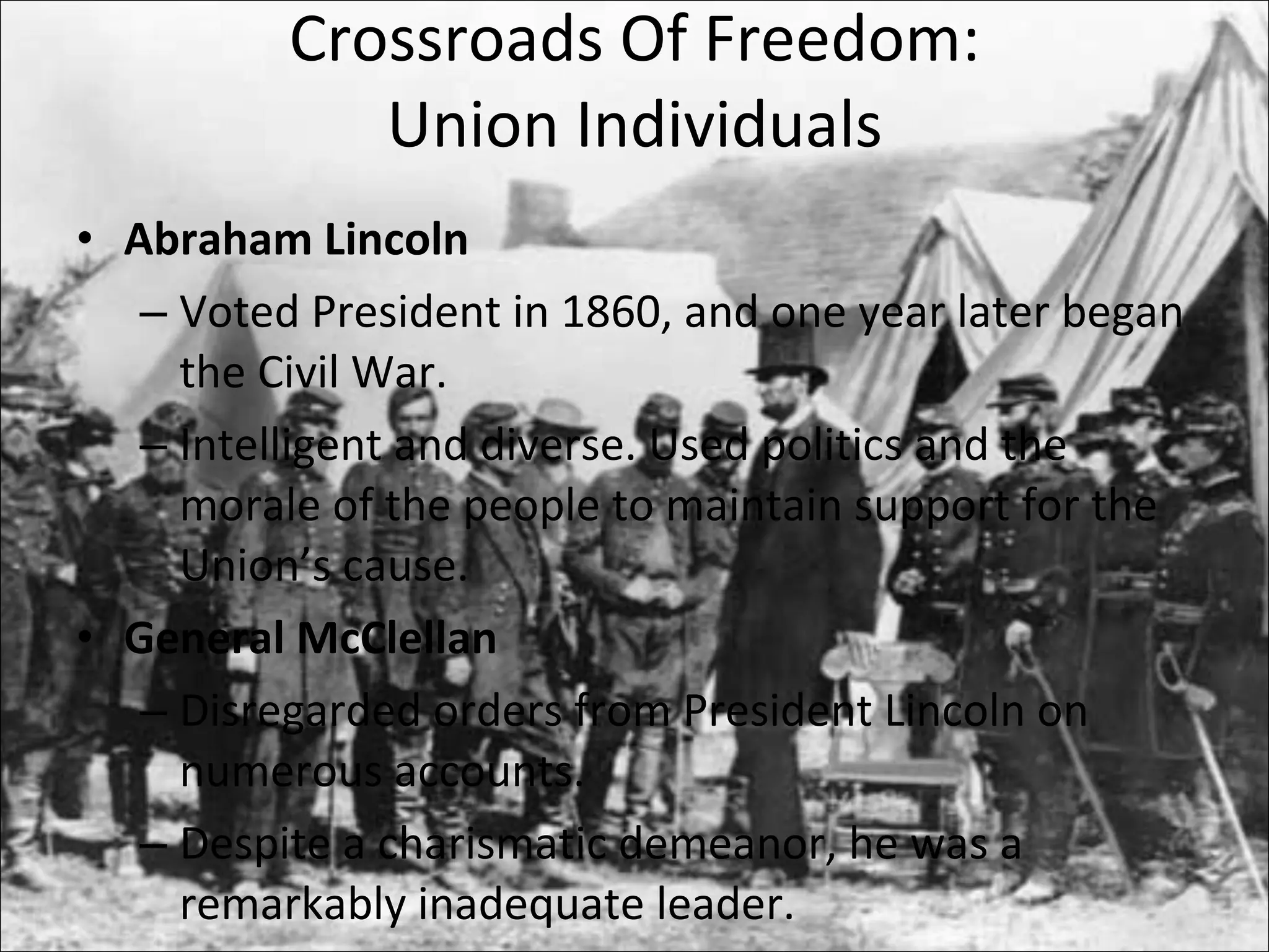 Crossroads Of Freedom: Union Individuals Abraham Lincoln Voted President in 1860, and one year later began the Civil War. Intelligent and diverse. Used politics and the morale of the people to maintain support for the Union’s cause. General McClellan Disregarded orders from President Lincoln on numerous accounts. Despite a charismatic demeanor, he was a remarkably inadequate leader. 