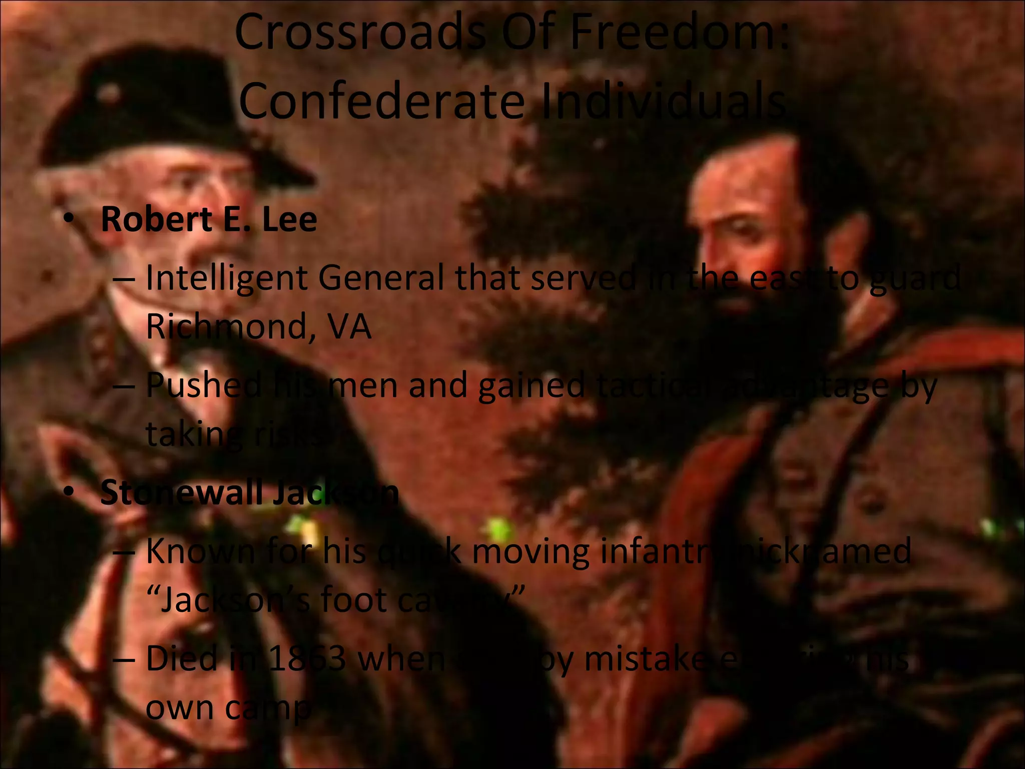 Crossroads Of Freedom: Confederate Individuals Robert E. Lee Intelligent General that served in the east to guard Richmond, VA Pushed his men and gained tactical advantage by taking risks Stonewall Jackson Known for his quick moving infantry nicknamed “Jackson’s foot cavalry” Died in 1863 when shot by mistake entering his own camp 