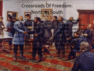 Crossroads Of Freedom: North vs South North “Union” Had the advantage of the Navy, which they used to blockade Confederate ports. Also had the advantage the Emancipation Proclamation, keeping European countries out of the war Victorious in 1865 South “Confederate” In first two years slave manpower helped push along war efforts. Better use of Generals and Commanders, which skill playing a primary reason for promotion not politics. 