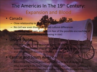The Americas In The 19 th  Century: Expansion and Blood Canada Close relationship to Great Britain No civil war even though they had cultural differences Westward movement, primarily in fear of the possible encroaching of the United States (Quickly increasing in size) United States Civil War in 1861-1865 primarily due to slavery and states' rights Westward movement, inspired by Lewis and Clark, raising population and the gold rush (Quickly increasing in size) Central and South America Governing themselves proved difficult due to lack of experience After breaking from Spain, constant revolts and civil wars continued to break up the new nations more and more (Quickly decreased in size) 