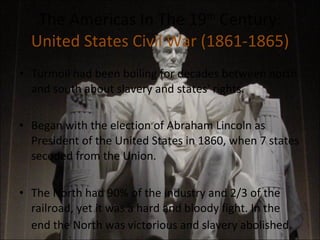 The Americas In The 19 th  Century: United States Civil War (1861-1865) Turmoil had been boiling for decades between north and south about slavery and states' rights. Began with the election of Abraham Lincoln as President of the United States in 1860, when 7 states seceded from the Union. The North had 90% of the industry and 2/3 of the railroad, yet it was a hard and bloody fight. In the end the North was victorious and slavery abolished . 