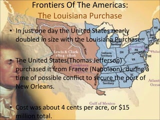 Frontiers Of The Americas: The Louisiana Purchase In just one day the United States nearly doubled in size with the Louisiana Purchase. The United States(Thomas Jefferson) purchased it from France (Napoleon), during a time of possible conflict to secure the port of New Orleans.  Cost was about 4 cents per acre, or $15 million total.  