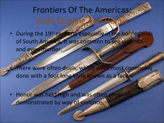 Frontiers Of The Americas: Knife Dueling And Honor During the 19 th  century, especially in the borderlands of South America, it was common to see violence, and even murder. There were often duels, which were most commonly done with a foot long knife known as a facon. Honor was held high and was often physically demonstrated by way of violence.  