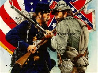 Crossroads Of Freedom: Antietam Battle on Union land that repelled the Confederate army on September 17 th , 1862 Union forces led by General McClellan and Confederates by General Lee Bloodiest day in American history with over 6,000 dead Gave hope, and renewed the faith of the northern citizens to continue the fight 