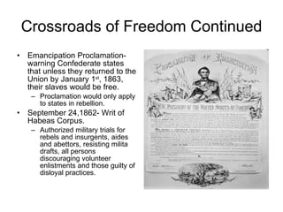 Crossroads of Freedom Continued Emancipation Proclamation- warning Confederate states that unless they returned to the Union by January 1 st , 1863, their slaves would be free. Proclamation would only apply to states in rebellion. September 24,1862- Writ of Habeas Corpus. Authorized military trials for rebels and insurgents, aides and abettors, resisting milita drafts, all persons discouraging volunteer enlistments and those guilty of disloyal practices. 