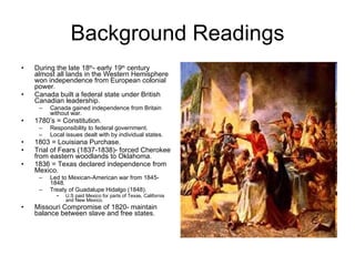 Background Readings During the late 18 th - early 19 th  century almost all lands in the Western Hemisphere won independence from European colonial power. Canada built a federal state under British Canadian leadership. Canada gained independence from Britain without war. 1780’s = Constitution. Responsibility to federal government. Local issues dealt with by individual states. 1803 = Louisiana Purchase. Trial of Fears (1837-1838)- forced Cherokee from eastern woodlands to Oklahoma. 1836 = Texas declared independence from Mexico. Led to Mexican-American war from 1845- 1848. Treaty of Guadalupe Hidalgo (1848). U.S paid Mexico for parts of Texas, California and New Mexico. Missouri Compromise of 1820- maintain balance between slave and free states.  