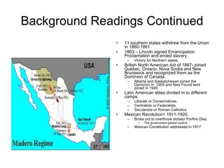 Background Readings Continued 11 southern states withdrew from the Union in 1860-1861. 1863 – Lincoln signed Emancipation Proclamation and ended slavery. Victory for Northern states. British North American Act of 1867- joined Quebec, Ontario, Nova Scotia and New Brunswick and recognized them as the Dominion of Canada. Alberta and Saskatchewan joined the Dominion in  1905 and New Found land joined in 1949. Latin American elites divided in to different camps. Liberals or Conservatives. Centralists or Federalists. Secularists or Roman Catholics. Mexican Revolution= 1911-1920.  Broke out to overthrow dictator Porfirio Diaz. The government gained control. Mexican Constitution addressed in 1917. 