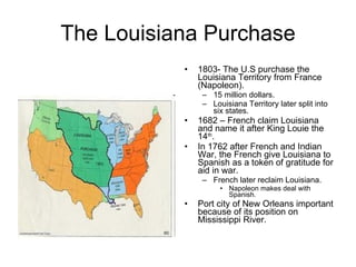 The Louisiana Purchase 1803- The U.S purchase the Louisiana Territory from France (Napoleon). 15 million dollars. Louisiana Territory later split into six states. 1682 – French claim Louisiana and name it after King Louie the 14 th . In 1762 after French and Indian War, the French give Louisiana to Spanish as a token of gratitude for aid in war. French later reclaim Louisiana. Napoleon makes deal with Spanish. Port city of New Orleans important because of its position on Mississippi River. 