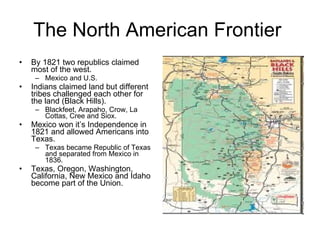 The North American Frontier  By 1821 two republics claimed most of the west. Mexico and U.S. Indians claimed land but different tribes challenged each other for the land (Black Hills). Blackfeet, Arapaho, Crow, La Cottas, Cree and Siox. Mexico won it’s Independence in 1821 and allowed Americans into Texas. Texas became Republic of Texas and separated from Mexico in 1836. Texas, Oregon, Washington, California, New Mexico and Idaho become part of the Union. 